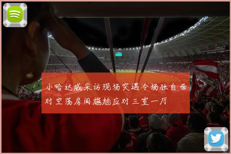 小哈达威采访现场突遇冷场独自面对空荡房间尴尬应对三室一厅