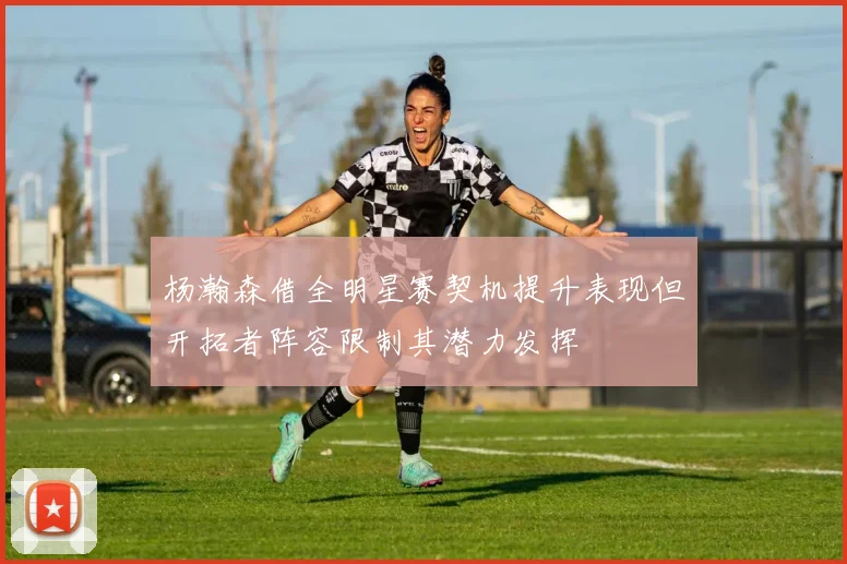 杨瀚森借全明星赛契机提升表现但开拓者阵容限制其潜力发挥