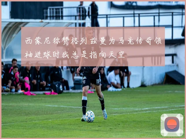 西蒙尼称赞格列兹曼为马竞传奇领袖进球时我总是指向天空