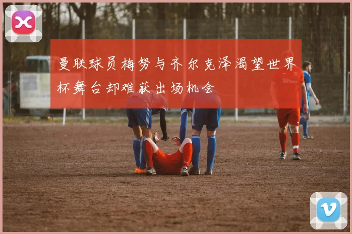 曼联球员梅努与齐尔克泽渴望世界杯舞台却难获出场机会