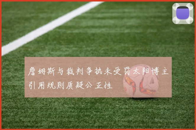 詹姆斯与裁判争执未受罚太阳博主引用规则质疑公正性