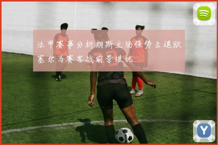 法甲赛事分析朗斯主场强势击退欧塞尔马赛客战前景堪忧
