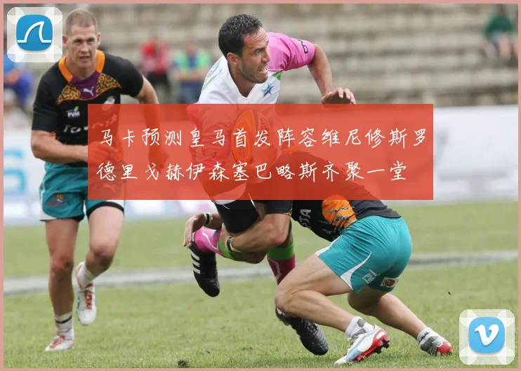 马卡预测皇马首发阵容维尼修斯罗德里戈赫伊森塞巴略斯齐聚一堂