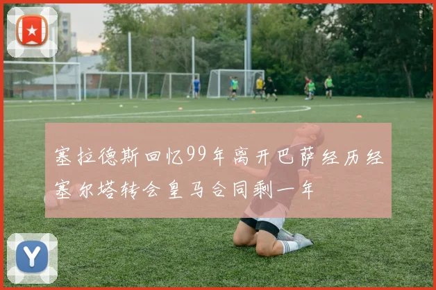 塞拉德斯回忆99年离开巴萨经历经塞尔塔转会皇马合同剩一年