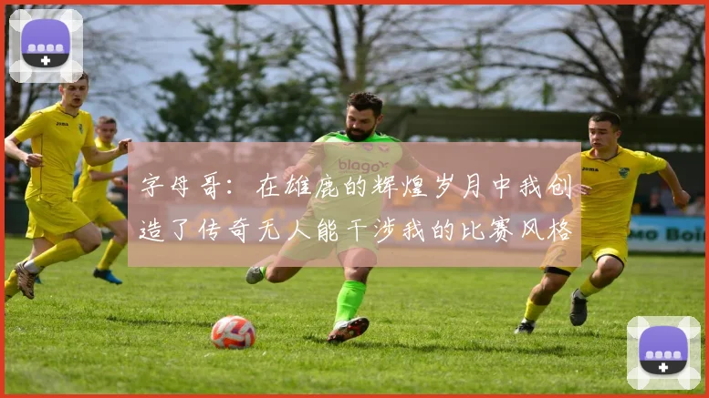 字母哥：在雄鹿的辉煌岁月中我创造了传奇无人能干涉我的比赛风格