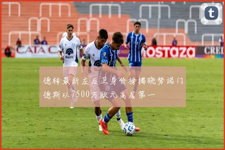 德转最新左后卫身价榜揭晓努诺门德斯以7500万欧元高居第一