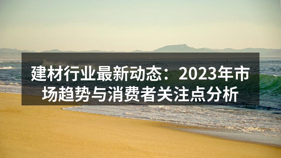建材行业最新动态：2023年市场趋势与消费者关注点分析